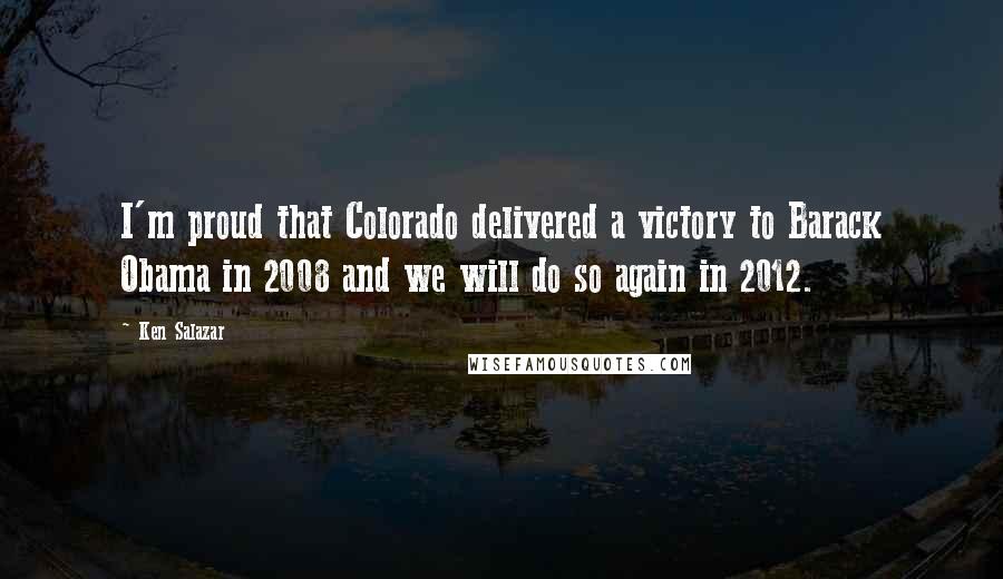 Ken Salazar Quotes: I'm proud that Colorado delivered a victory to Barack Obama in 2008 and we will do so again in 2012.