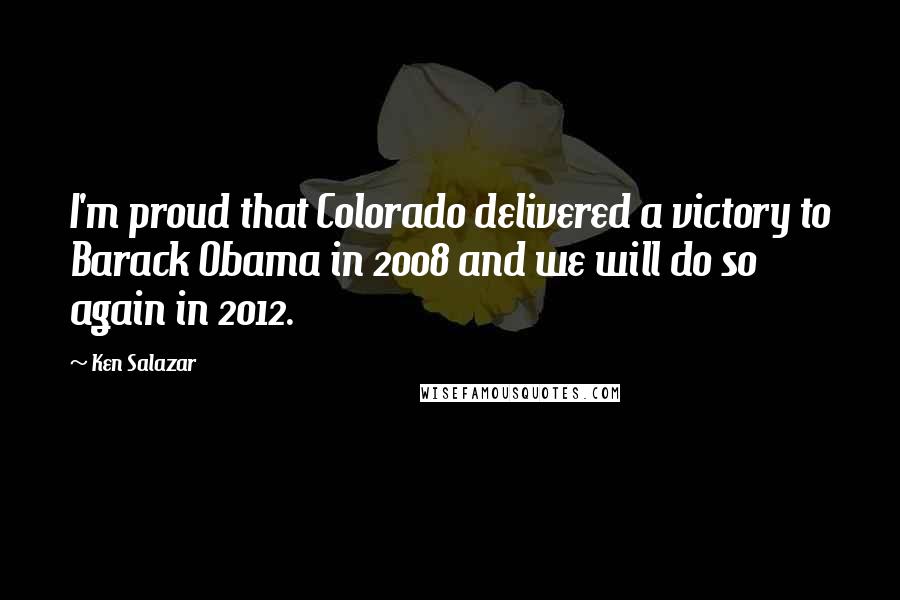 Ken Salazar Quotes: I'm proud that Colorado delivered a victory to Barack Obama in 2008 and we will do so again in 2012.