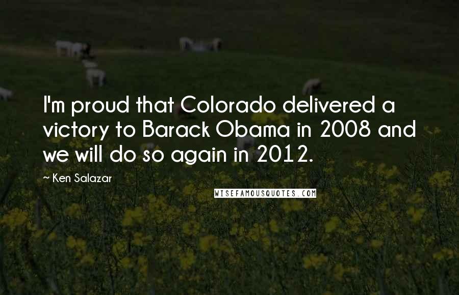 Ken Salazar Quotes: I'm proud that Colorado delivered a victory to Barack Obama in 2008 and we will do so again in 2012.