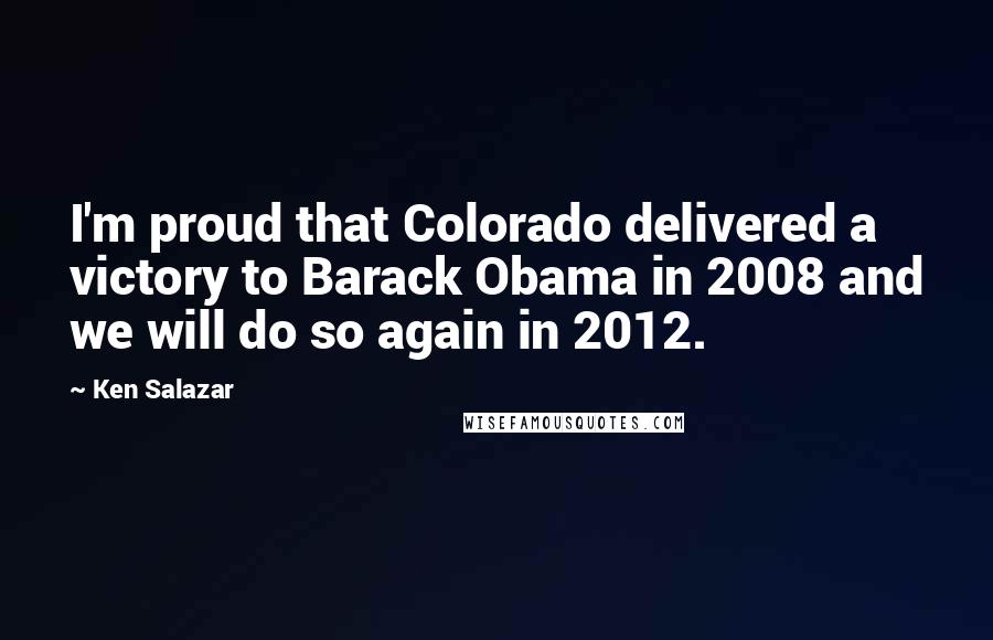 Ken Salazar Quotes: I'm proud that Colorado delivered a victory to Barack Obama in 2008 and we will do so again in 2012.