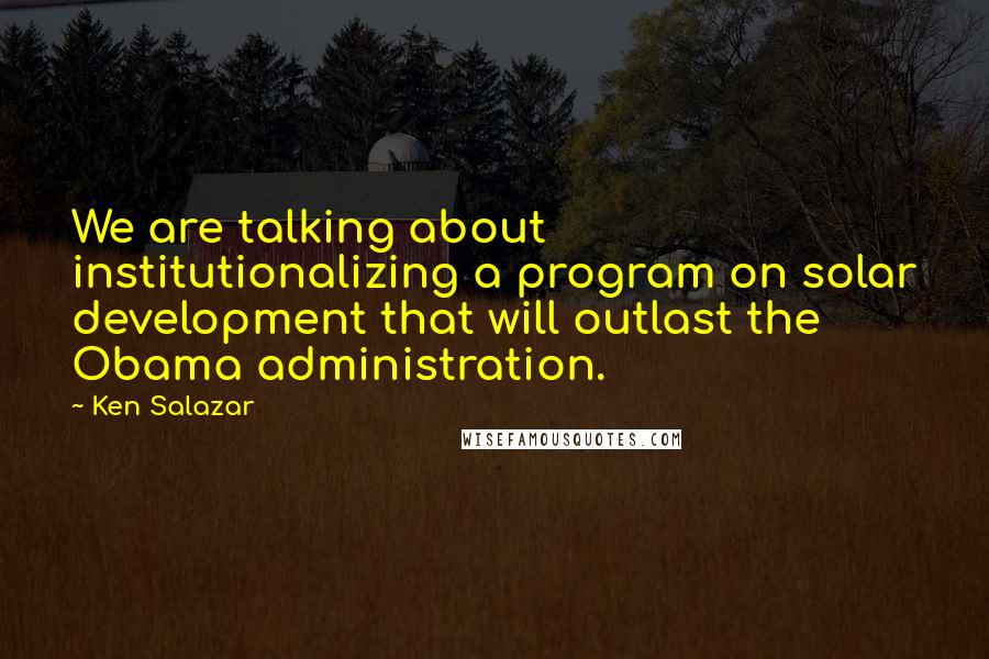 Ken Salazar Quotes: We are talking about institutionalizing a program on solar development that will outlast the Obama administration.