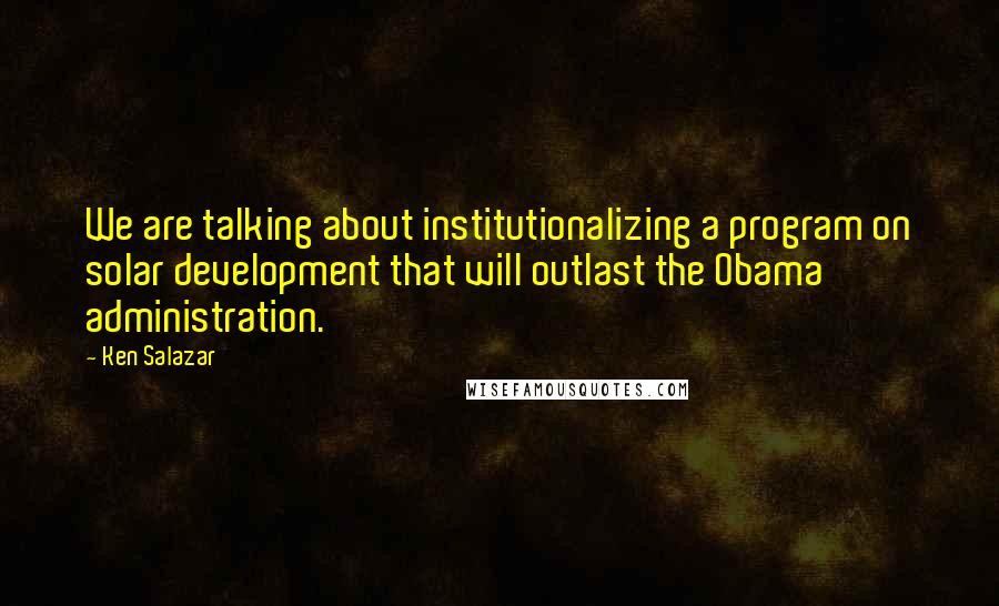 Ken Salazar Quotes: We are talking about institutionalizing a program on solar development that will outlast the Obama administration.