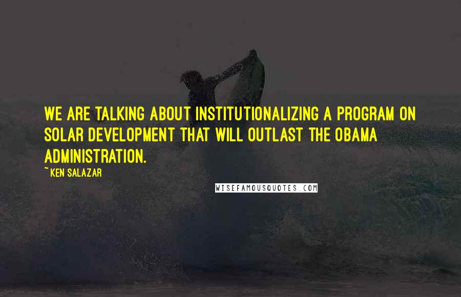 Ken Salazar Quotes: We are talking about institutionalizing a program on solar development that will outlast the Obama administration.