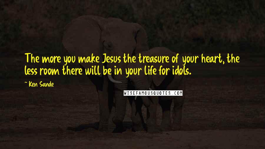 Ken Sande Quotes: The more you make Jesus the treasure of your heart, the less room there will be in your life for idols.