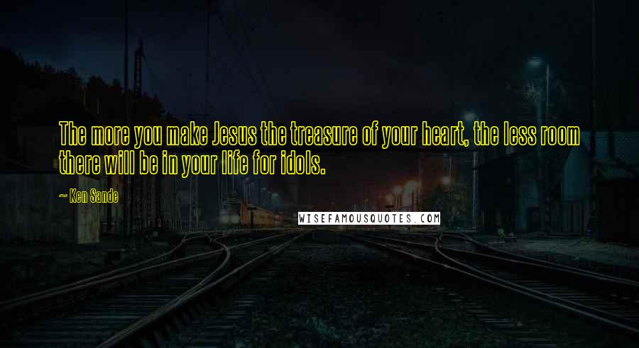 Ken Sande Quotes: The more you make Jesus the treasure of your heart, the less room there will be in your life for idols.