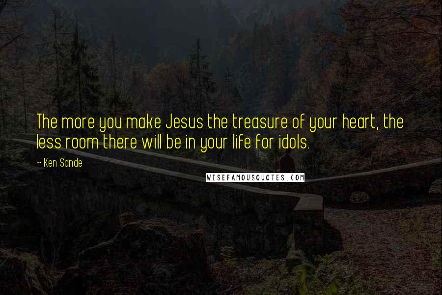 Ken Sande Quotes: The more you make Jesus the treasure of your heart, the less room there will be in your life for idols.