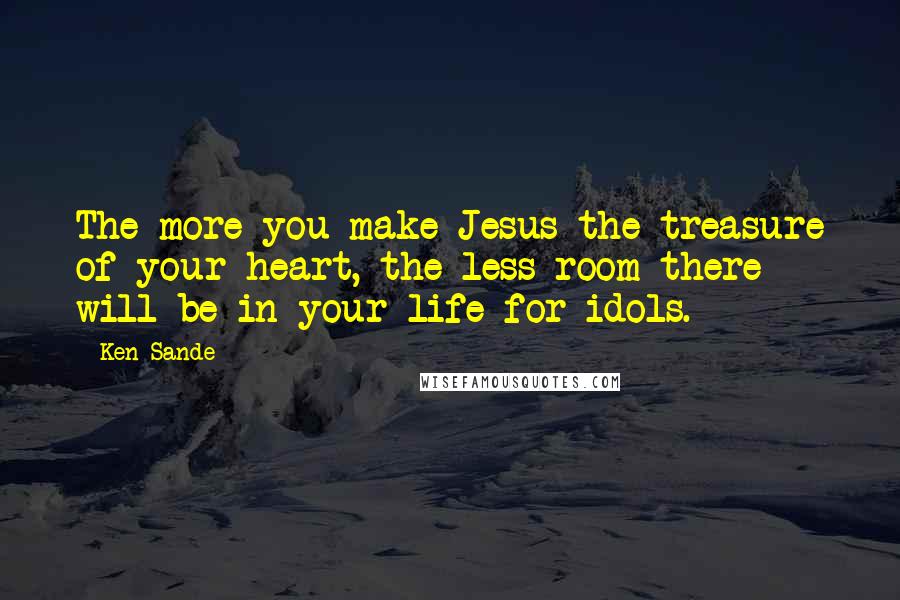 Ken Sande Quotes: The more you make Jesus the treasure of your heart, the less room there will be in your life for idols.