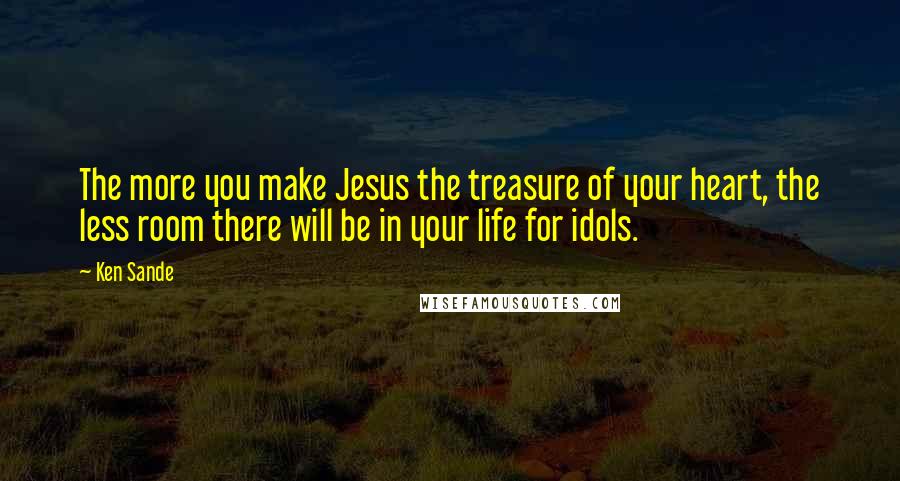 Ken Sande Quotes: The more you make Jesus the treasure of your heart, the less room there will be in your life for idols.