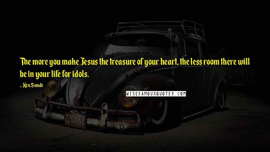 Ken Sande Quotes: The more you make Jesus the treasure of your heart, the less room there will be in your life for idols.