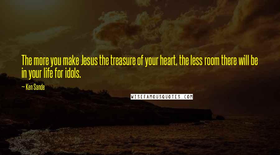 Ken Sande Quotes: The more you make Jesus the treasure of your heart, the less room there will be in your life for idols.