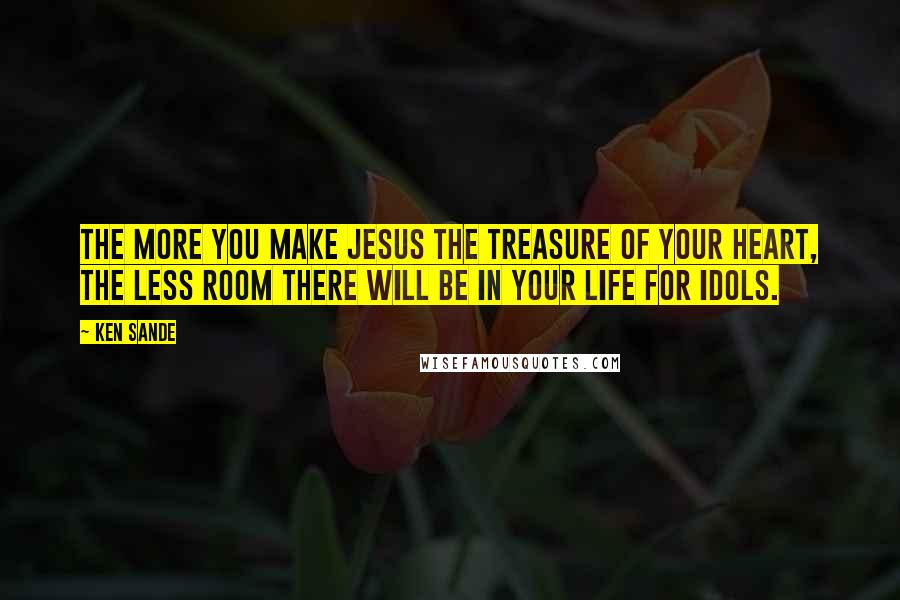 Ken Sande Quotes: The more you make Jesus the treasure of your heart, the less room there will be in your life for idols.