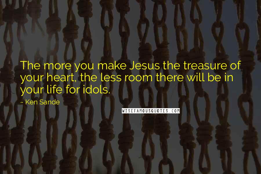 Ken Sande Quotes: The more you make Jesus the treasure of your heart, the less room there will be in your life for idols.