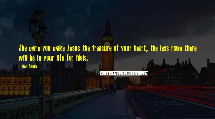 Ken Sande Quotes: The more you make Jesus the treasure of your heart, the less room there will be in your life for idols.