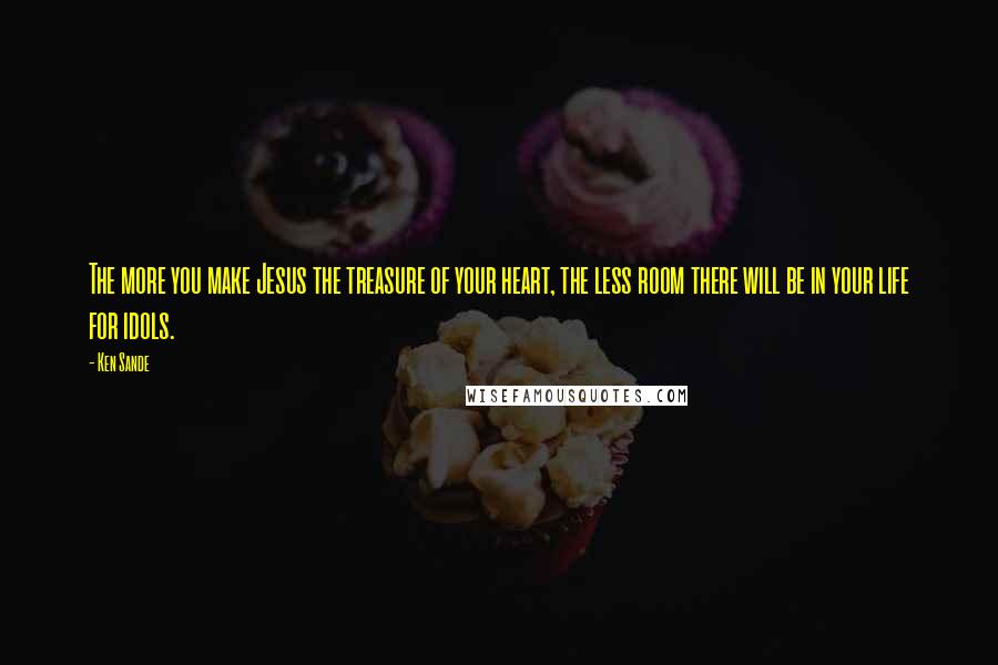 Ken Sande Quotes: The more you make Jesus the treasure of your heart, the less room there will be in your life for idols.