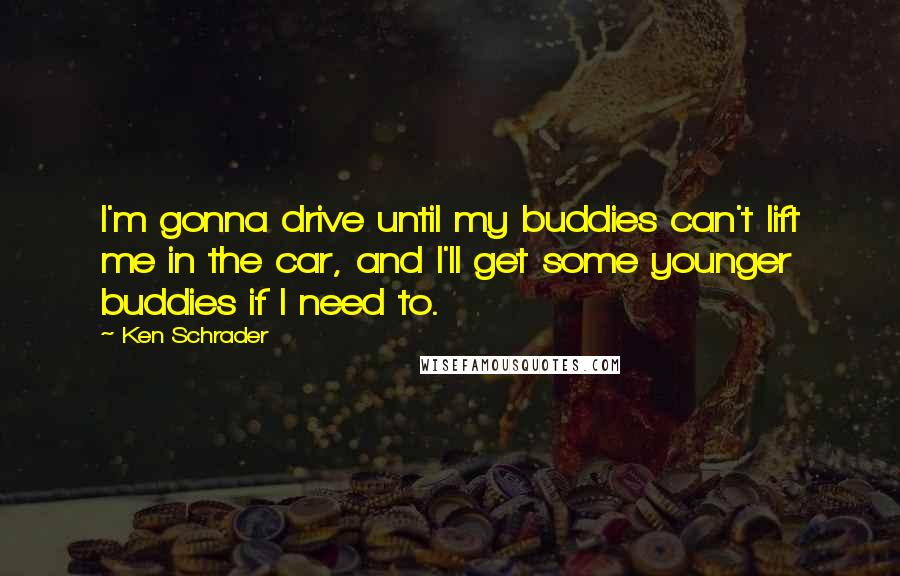 Ken Schrader Quotes: I'm gonna drive until my buddies can't lift me in the car, and I'll get some younger buddies if I need to.