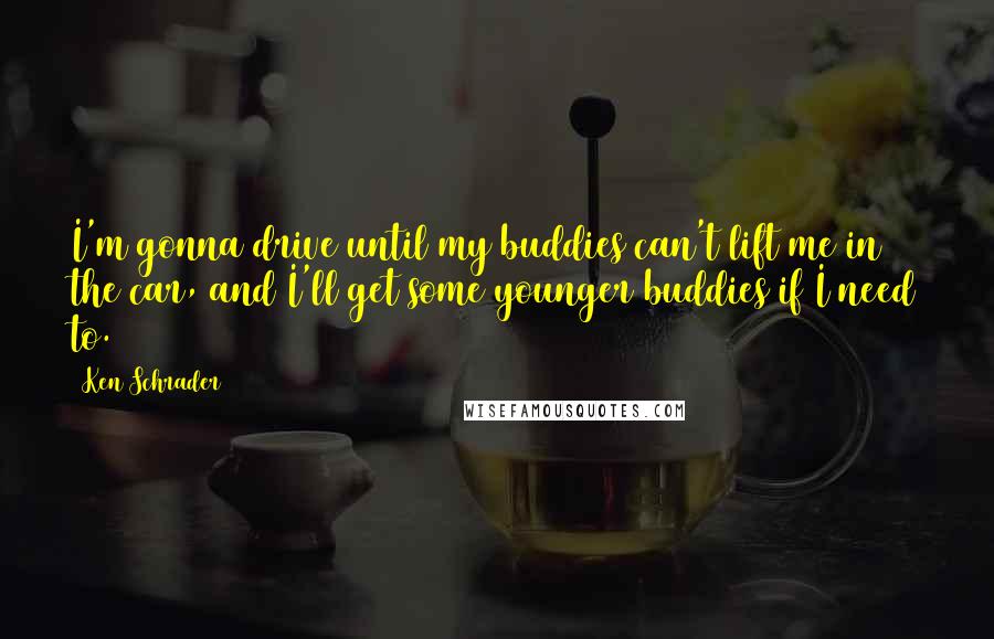 Ken Schrader Quotes: I'm gonna drive until my buddies can't lift me in the car, and I'll get some younger buddies if I need to.