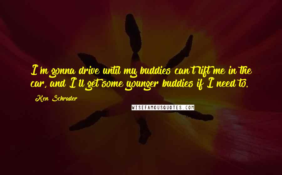 Ken Schrader Quotes: I'm gonna drive until my buddies can't lift me in the car, and I'll get some younger buddies if I need to.