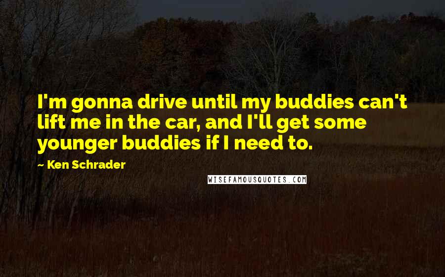 Ken Schrader Quotes: I'm gonna drive until my buddies can't lift me in the car, and I'll get some younger buddies if I need to.
