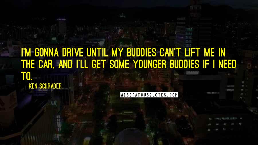 Ken Schrader Quotes: I'm gonna drive until my buddies can't lift me in the car, and I'll get some younger buddies if I need to.