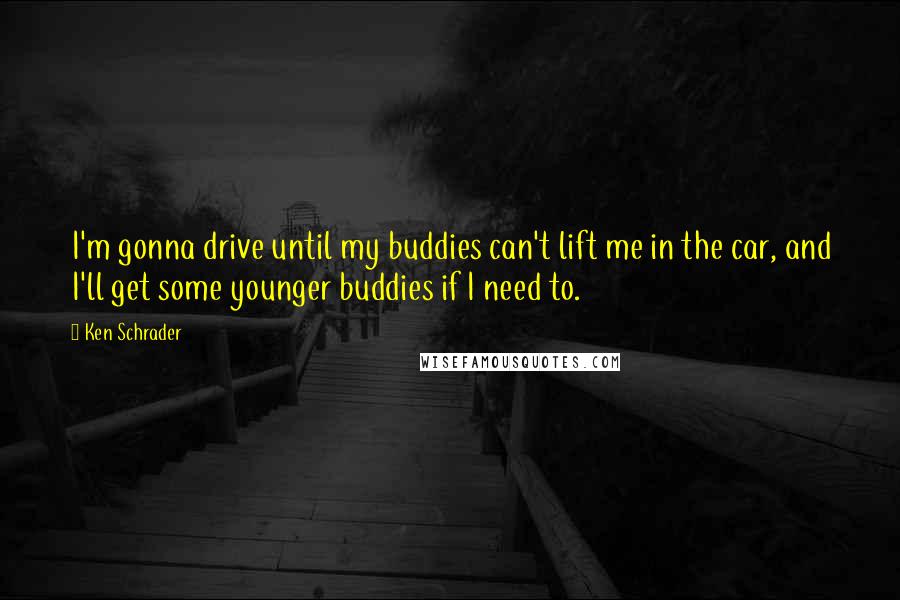 Ken Schrader Quotes: I'm gonna drive until my buddies can't lift me in the car, and I'll get some younger buddies if I need to.