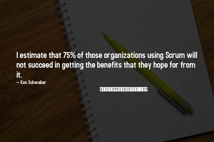 Ken Schwaber Quotes: I estimate that 75% of those organizations using Scrum will not succeed in getting the benefits that they hope for from it.