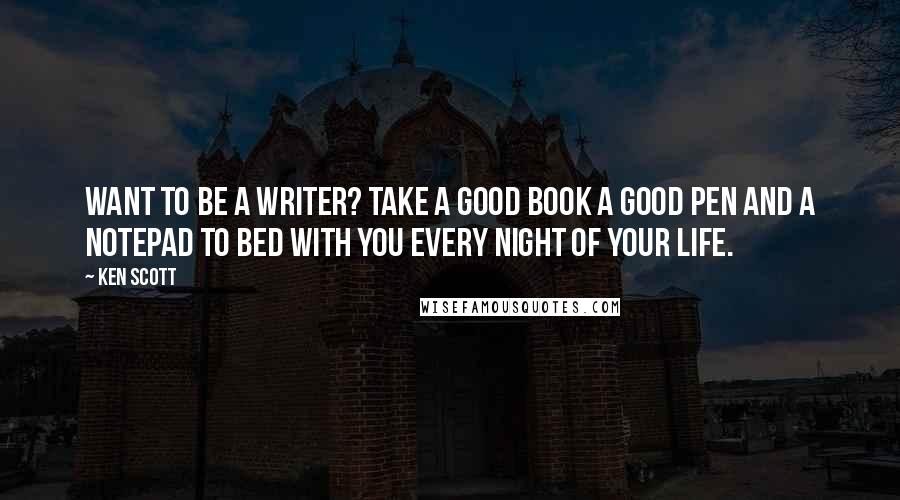 Ken Scott Quotes: Want to be a writer? take a good book a good pen and a notepad to bed with you every night of your life.