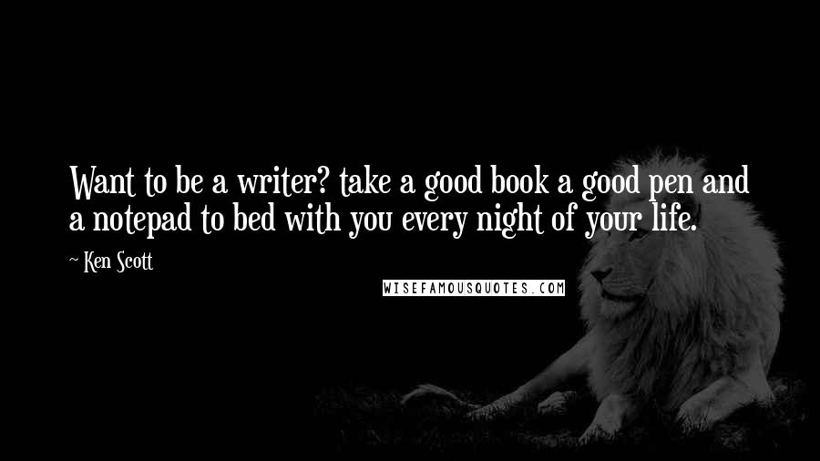 Ken Scott Quotes: Want to be a writer? take a good book a good pen and a notepad to bed with you every night of your life.