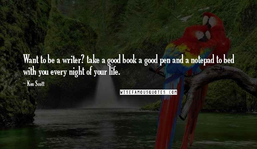 Ken Scott Quotes: Want to be a writer? take a good book a good pen and a notepad to bed with you every night of your life.