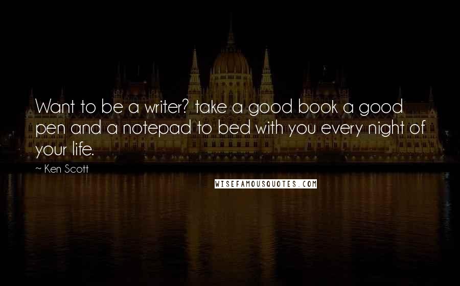 Ken Scott Quotes: Want to be a writer? take a good book a good pen and a notepad to bed with you every night of your life.