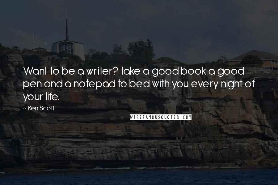 Ken Scott Quotes: Want to be a writer? take a good book a good pen and a notepad to bed with you every night of your life.