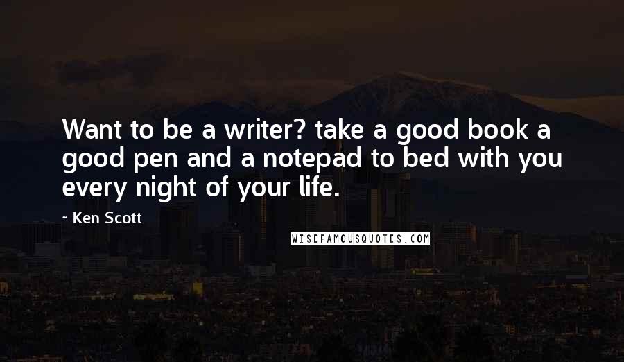 Ken Scott Quotes: Want to be a writer? take a good book a good pen and a notepad to bed with you every night of your life.