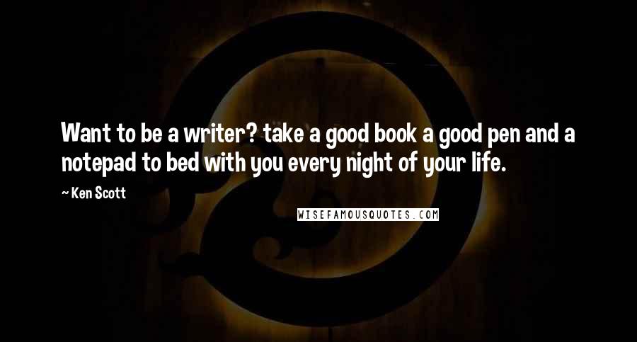 Ken Scott Quotes: Want to be a writer? take a good book a good pen and a notepad to bed with you every night of your life.