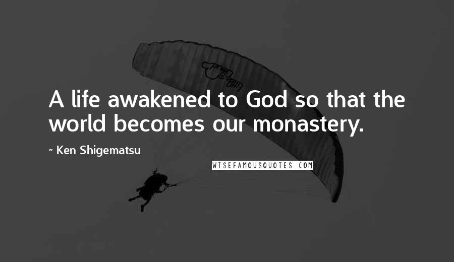 Ken Shigematsu Quotes: A life awakened to God so that the world becomes our monastery.