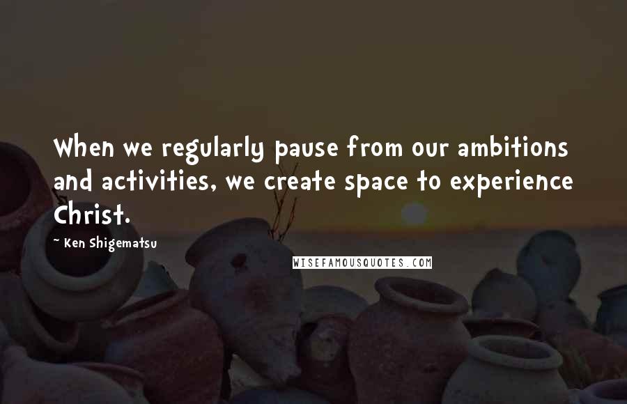 Ken Shigematsu Quotes: When we regularly pause from our ambitions and activities, we create space to experience Christ.