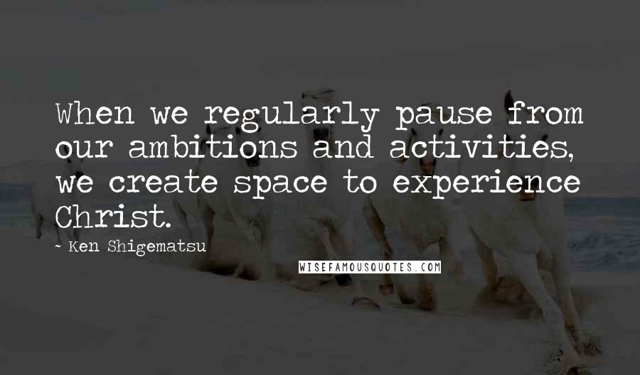Ken Shigematsu Quotes: When we regularly pause from our ambitions and activities, we create space to experience Christ.
