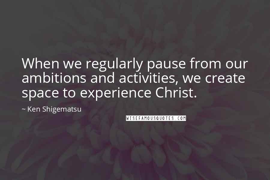 Ken Shigematsu Quotes: When we regularly pause from our ambitions and activities, we create space to experience Christ.