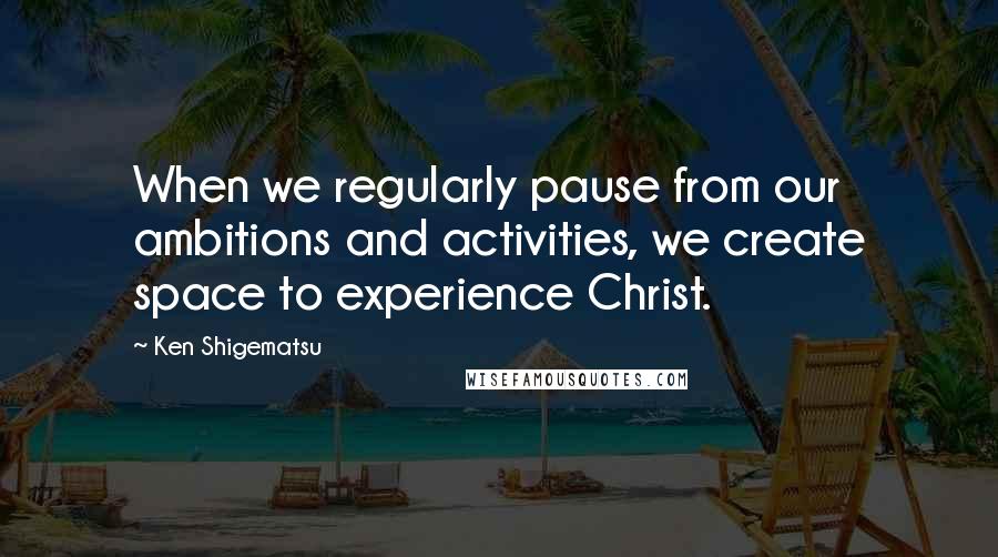 Ken Shigematsu Quotes: When we regularly pause from our ambitions and activities, we create space to experience Christ.