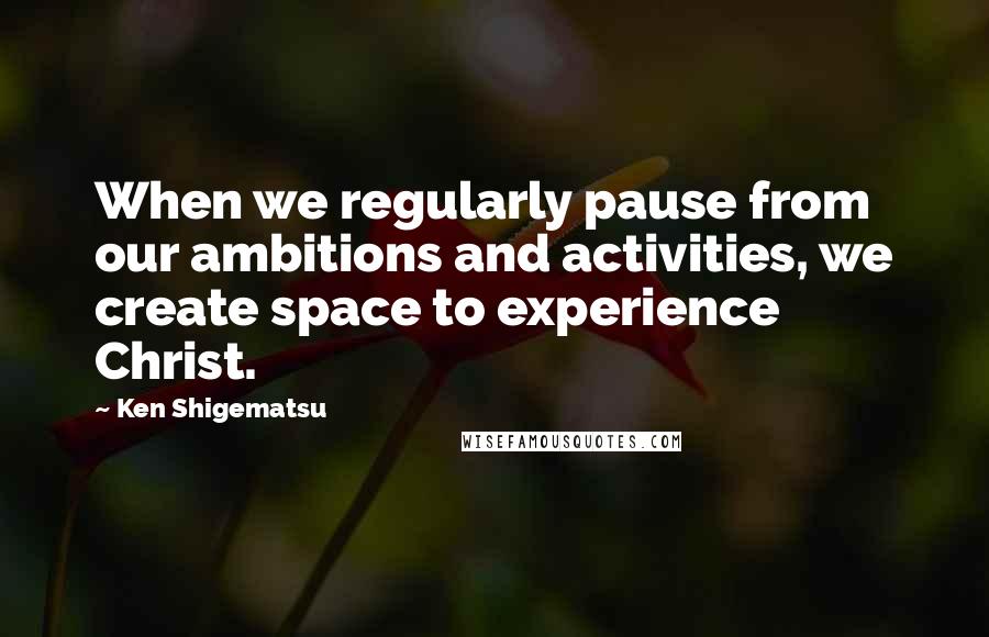 Ken Shigematsu Quotes: When we regularly pause from our ambitions and activities, we create space to experience Christ.