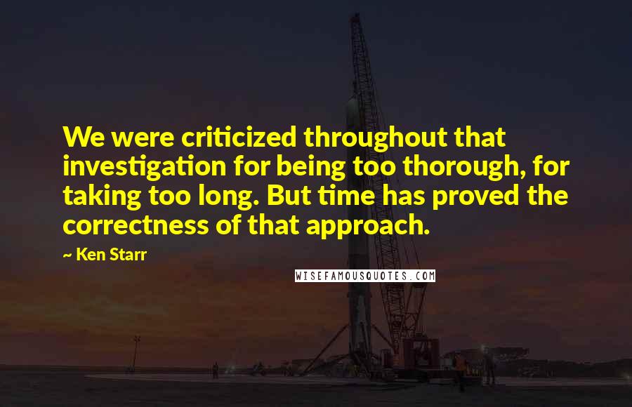 Ken Starr Quotes: We were criticized throughout that investigation for being too thorough, for taking too long. But time has proved the correctness of that approach.