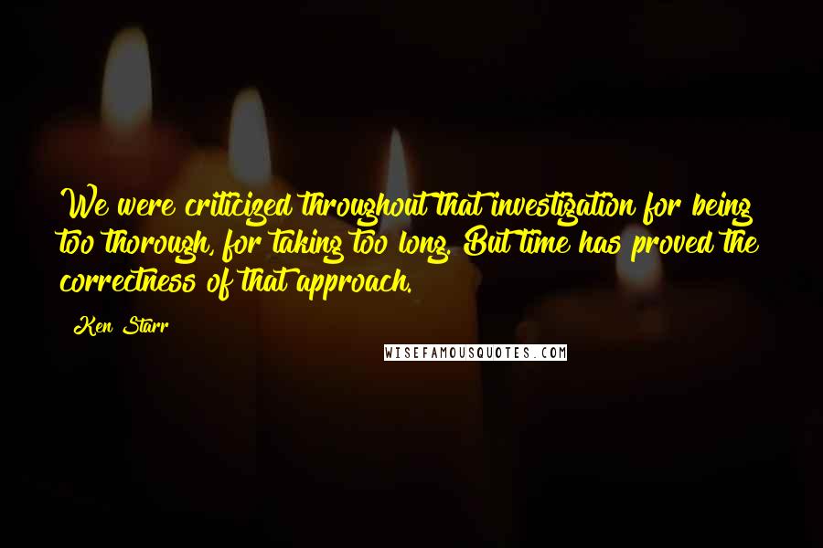 Ken Starr Quotes: We were criticized throughout that investigation for being too thorough, for taking too long. But time has proved the correctness of that approach.