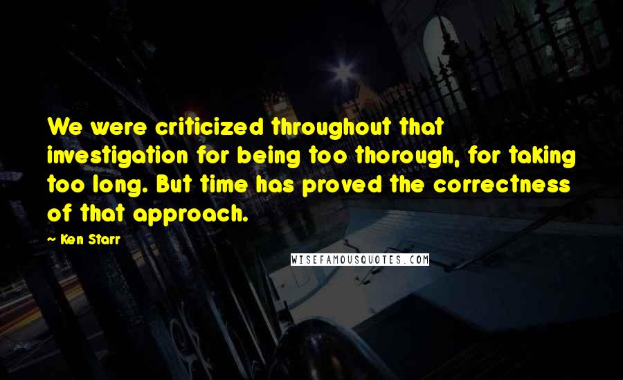 Ken Starr Quotes: We were criticized throughout that investigation for being too thorough, for taking too long. But time has proved the correctness of that approach.