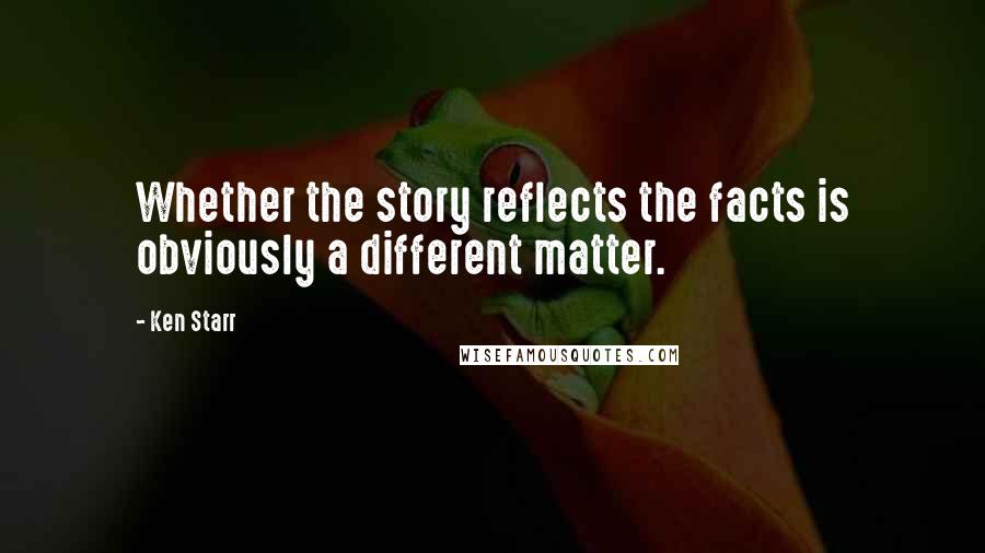 Ken Starr Quotes: Whether the story reflects the facts is obviously a different matter.