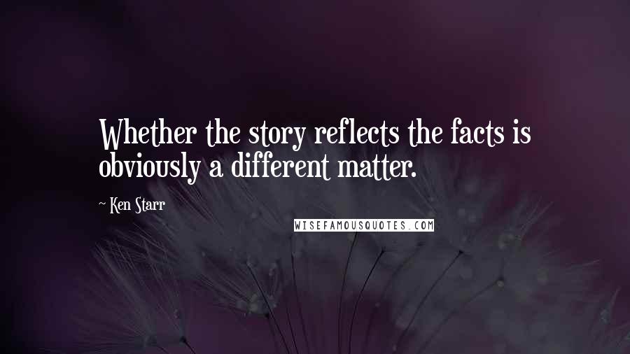 Ken Starr Quotes: Whether the story reflects the facts is obviously a different matter.