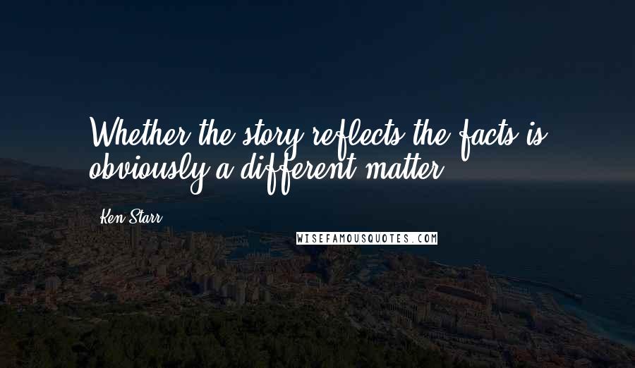 Ken Starr Quotes: Whether the story reflects the facts is obviously a different matter.