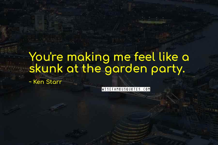 Ken Starr Quotes: You're making me feel like a skunk at the garden party.