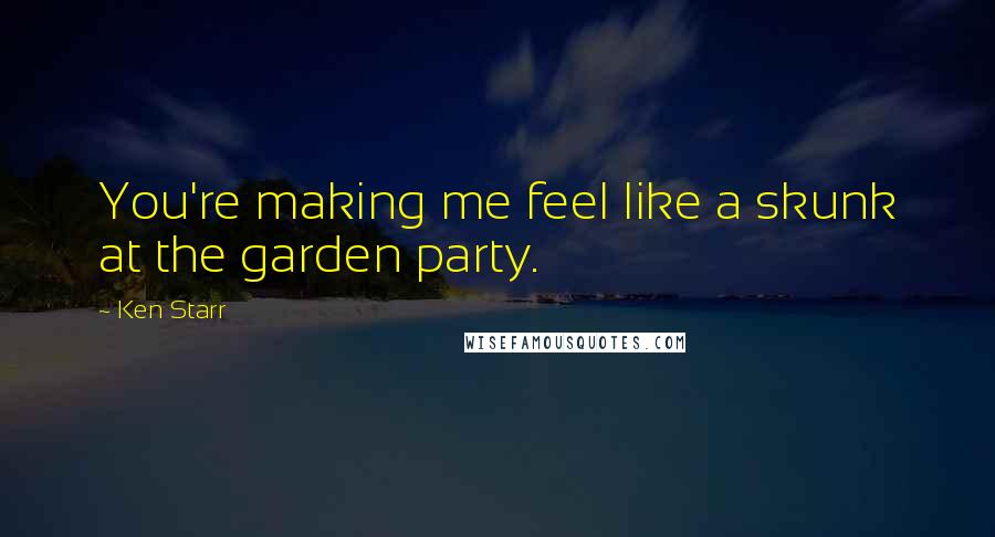 Ken Starr Quotes: You're making me feel like a skunk at the garden party.