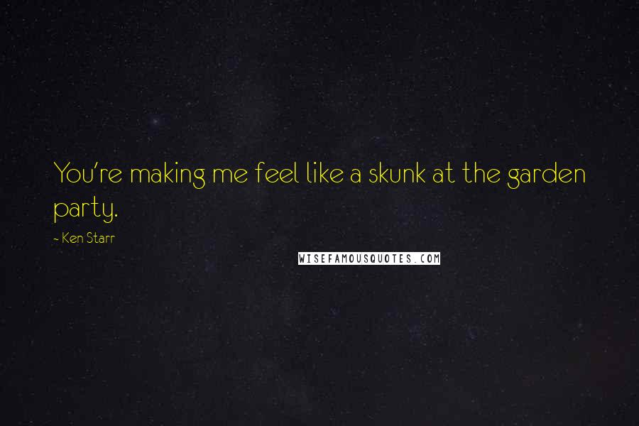 Ken Starr Quotes: You're making me feel like a skunk at the garden party.