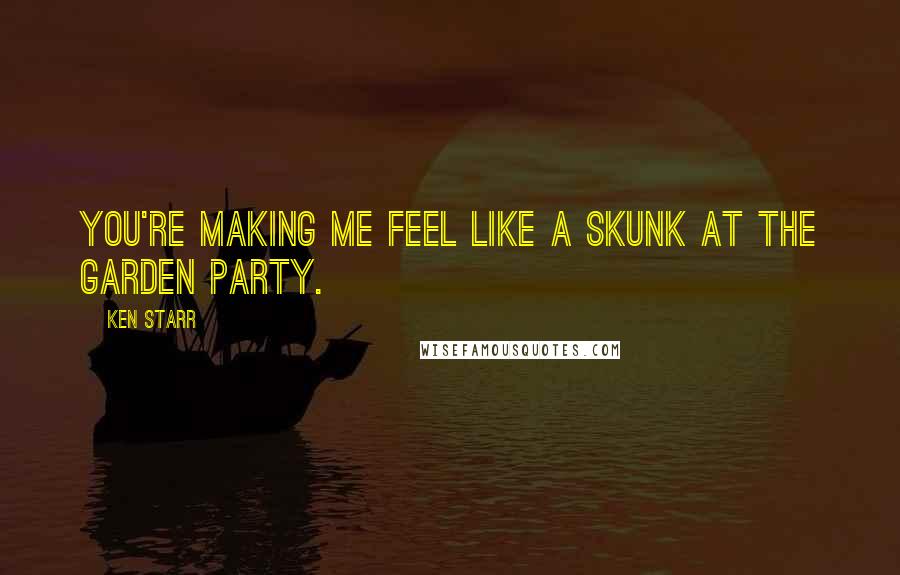 Ken Starr Quotes: You're making me feel like a skunk at the garden party.