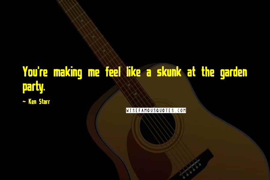 Ken Starr Quotes: You're making me feel like a skunk at the garden party.