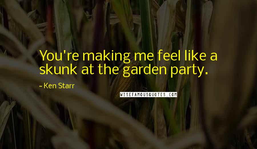 Ken Starr Quotes: You're making me feel like a skunk at the garden party.